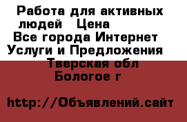 Работа для активных людей › Цена ­ 40 000 - Все города Интернет » Услуги и Предложения   . Тверская обл.,Бологое г.